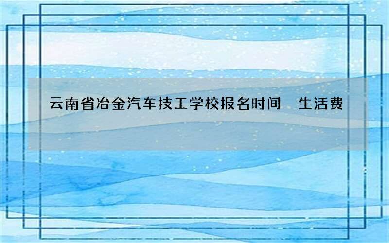 云南省冶金汽车技工学校报名时间 生活费